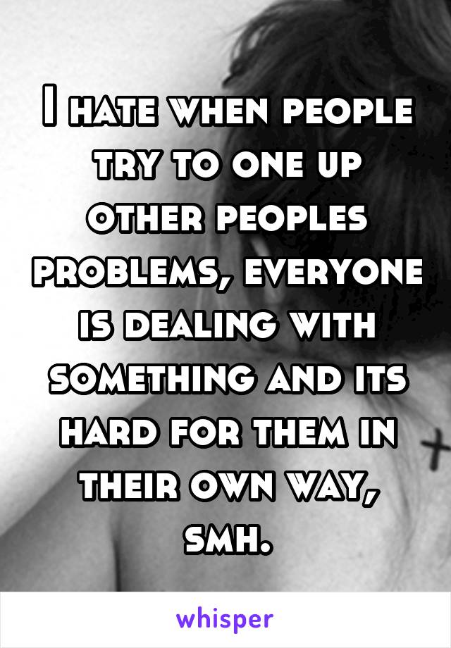 I hate when people try to one up other peoples problems, everyone is dealing with something and its hard for them in their own way, smh.