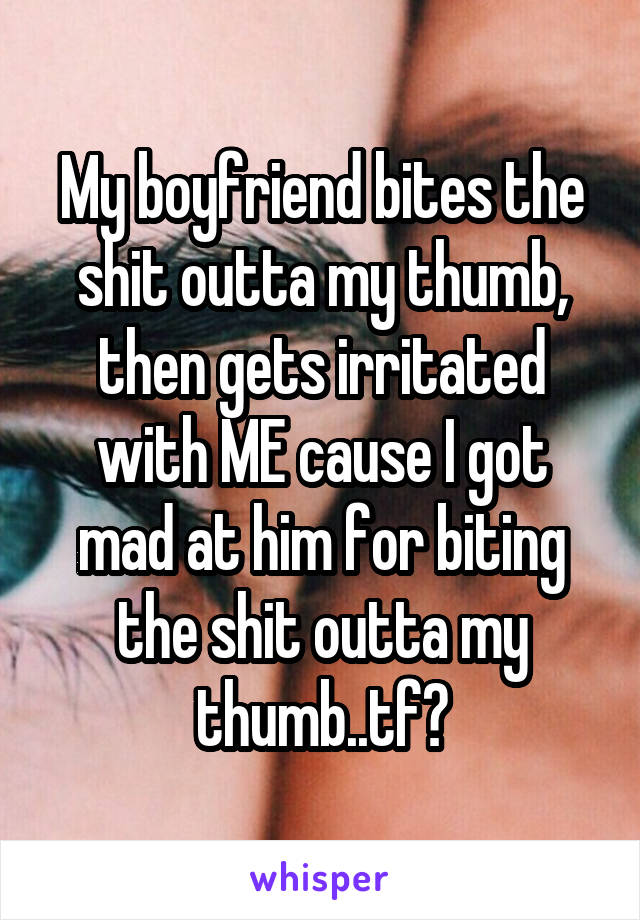 My boyfriend bites the shit outta my thumb, then gets irritated with ME cause I got mad at him for biting the shit outta my thumb..tf?
