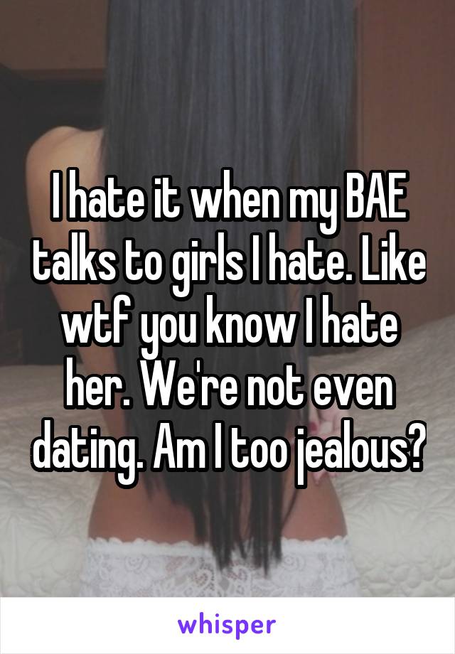 I hate it when my BAE talks to girls I hate. Like wtf you know I hate her. We're not even dating. Am I too jealous?