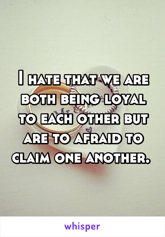 I hate that we are both being loyal to each other but are to afraid to claim one another. 