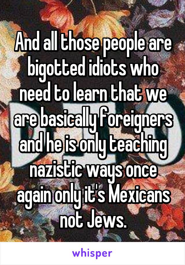 And all those people are bigotted idiots who need to learn that we are basically foreigners and he is only teaching nazistic ways once again only it's Mexicans not Jews.