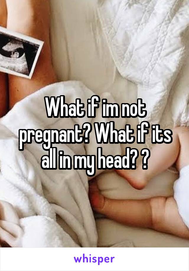 What if im not pregnant? What if its all in my head? 😿