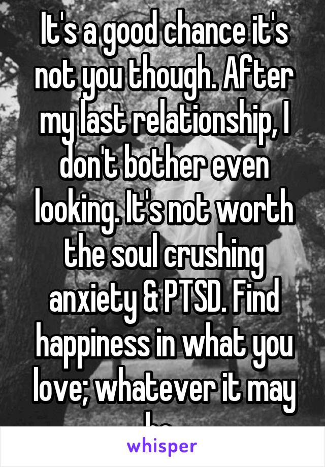 It's a good chance it's not you though. After my last relationship, I don't bother even looking. It's not worth the soul crushing anxiety & PTSD. Find happiness in what you love; whatever it may be. 