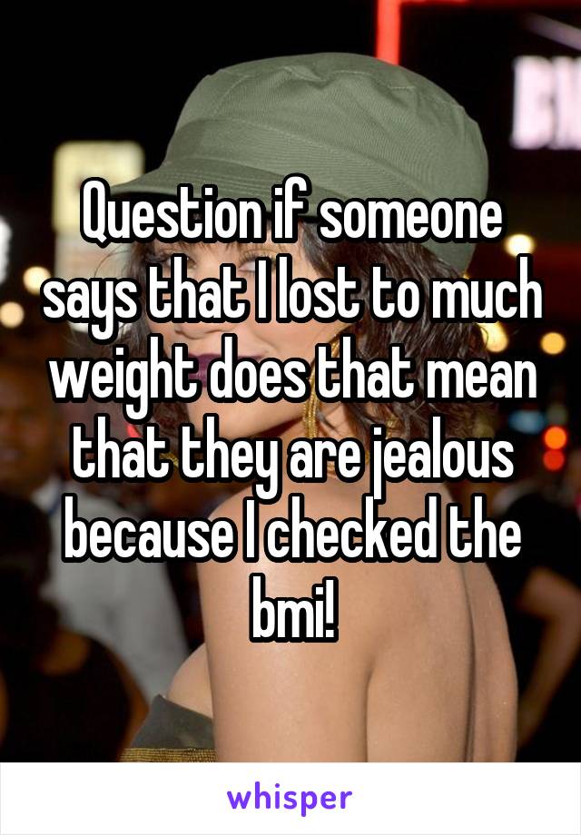 Question if someone says that I lost to much weight does that mean that they are jealous because I checked the bmi!