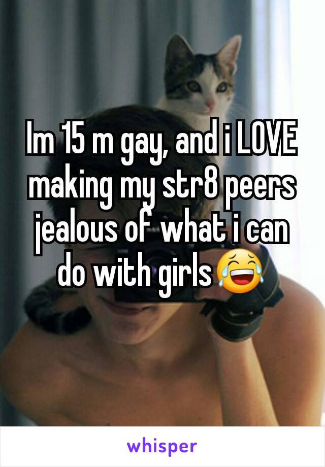 Im 15 m gay, and i LOVE making my str8 peers jealous of what i can do with girls😂