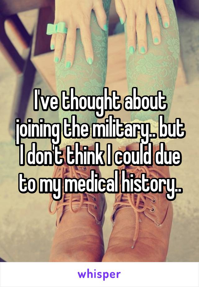 I've thought about joining the military.. but I don't think I could due to my medical history..