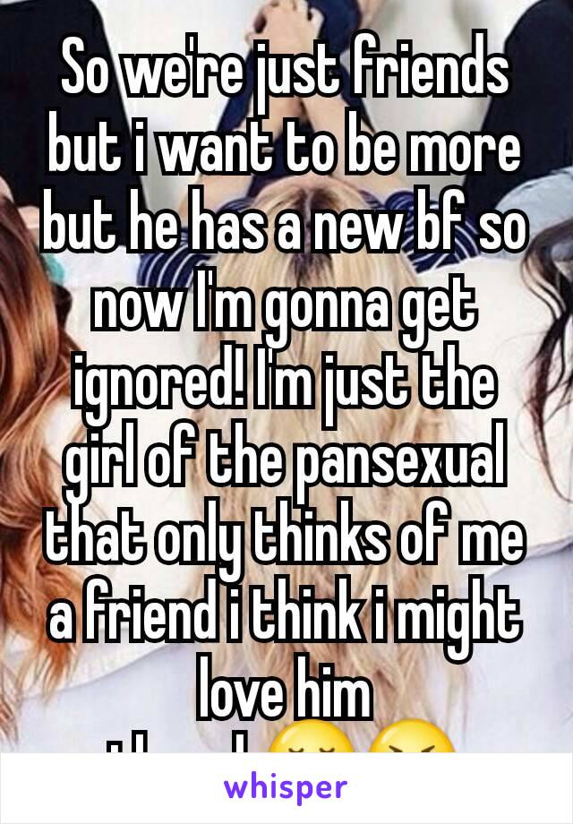 So we're just friends but i want to be more but he has a new bf so now I'm gonna get ignored! I'm just the girl of the pansexual that only thinks of me a friend i think i might love him though😪😭