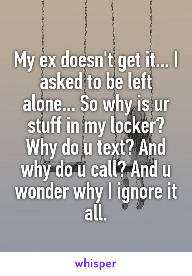 My ex doesn't get it... I asked to be left alone... So why is ur stuff in my locker? Why do u text? And why do u call? And u wonder why I ignore it all.