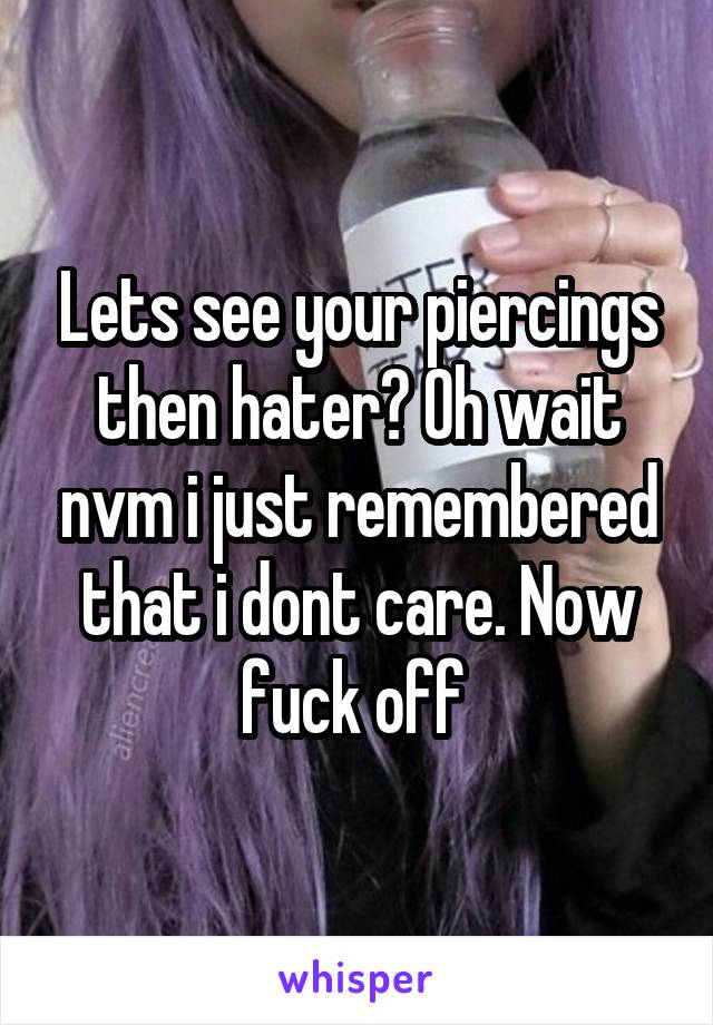 Lets see your piercings then hater? Oh wait nvm i just remembered that i dont care. Now fuck off 