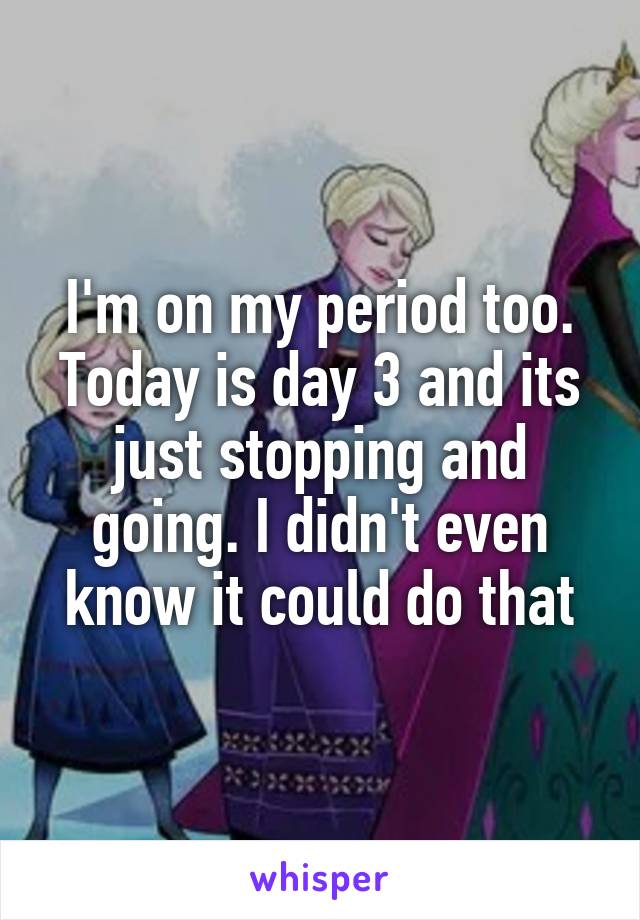 I'm on my period too. Today is day 3 and its just stopping and going. I didn't even know it could do that