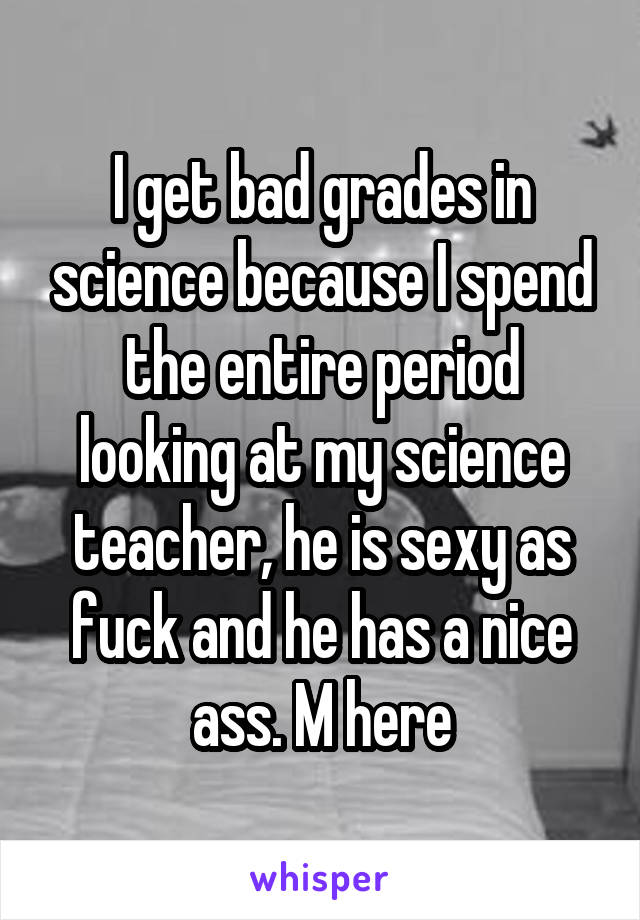 I get bad grades in science because I spend the entire period looking at my science teacher, he is sexy as fuck and he has a nice ass. M here