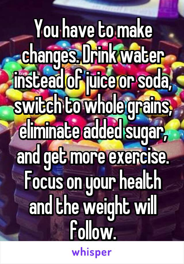 You have to make changes. Drink water instead of juice or soda, switch to whole grains, eliminate added sugar, and get more exercise. Focus on your health and the weight will follow.