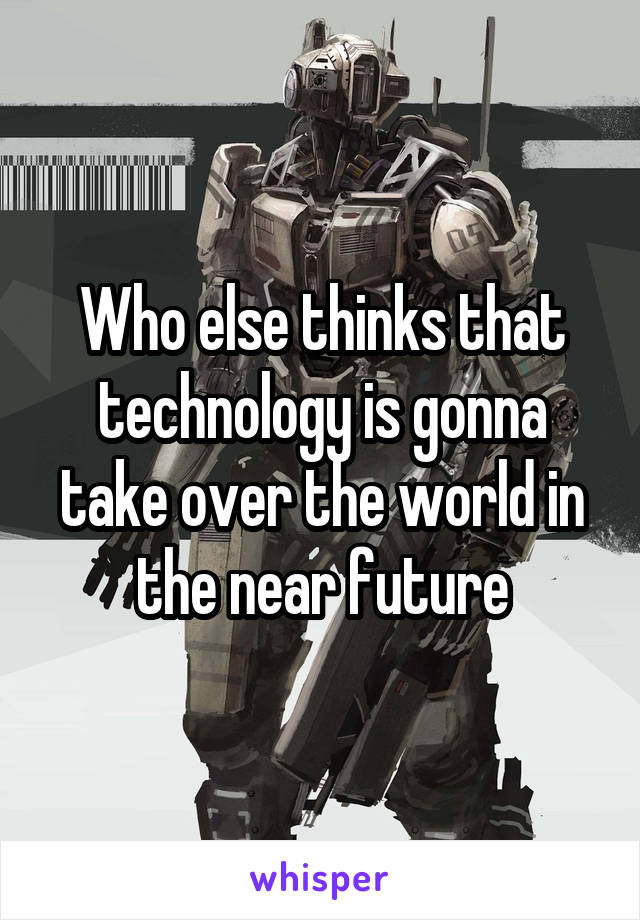 Who else thinks that technology is gonna take over the world in the near future