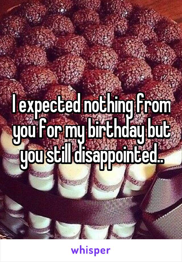 I expected nothing from you for my birthday but you still disappointed..