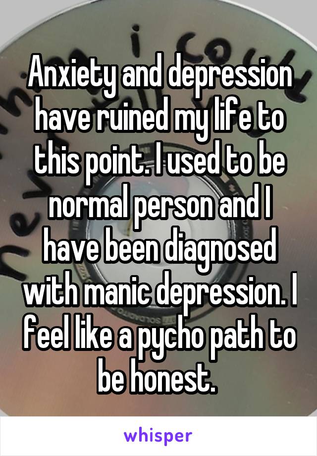 Anxiety and depression have ruined my life to this point. I used to be normal person and I have been diagnosed with manic depression. I feel like a pycho path to be honest. 