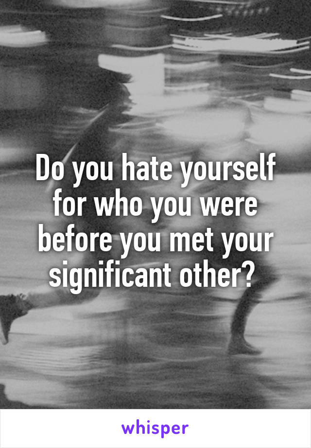 Do you hate yourself for who you were before you met your significant other? 