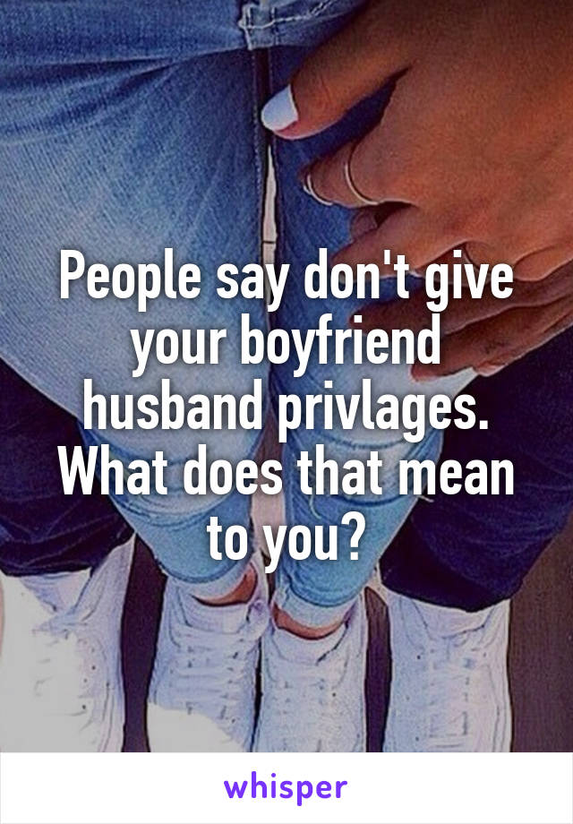 People say don't give your boyfriend husband privlages. What does that mean to you?