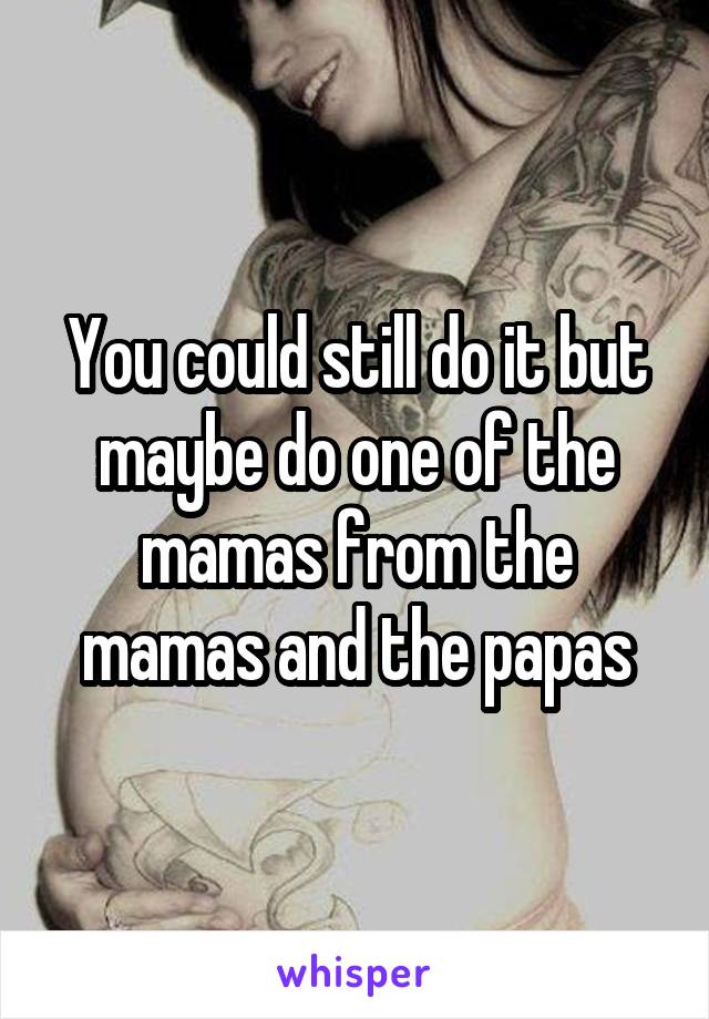 You could still do it but maybe do one of the mamas from the mamas and the papas