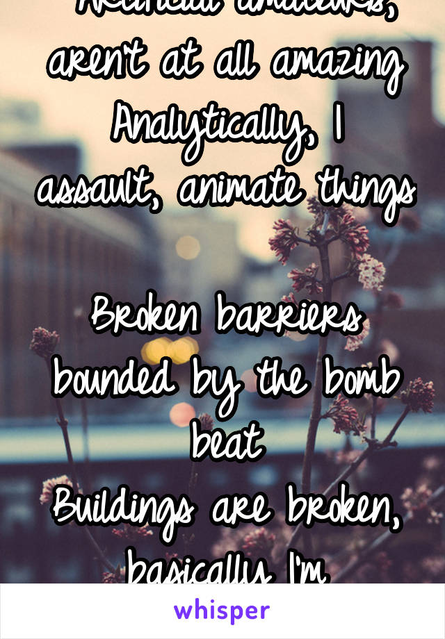  Artificial amateurs, aren't at all amazing
Analytically, I assault, animate things

Broken barriers bounded by the bomb beat
Buildings are broken, basically I'm bombarding