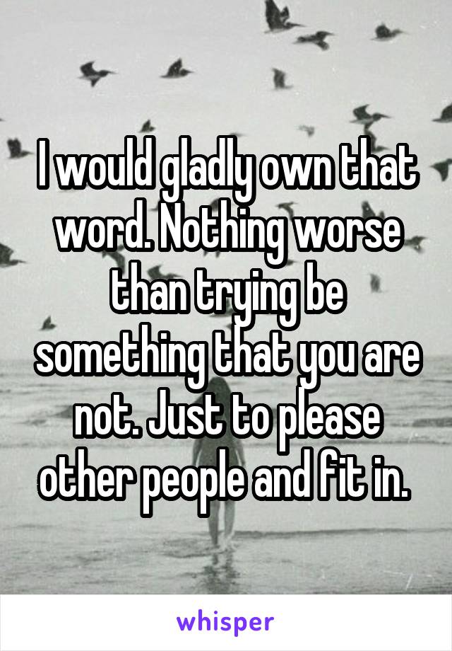 I would gladly own that word. Nothing worse than trying be something that you are not. Just to please other people and fit in. 