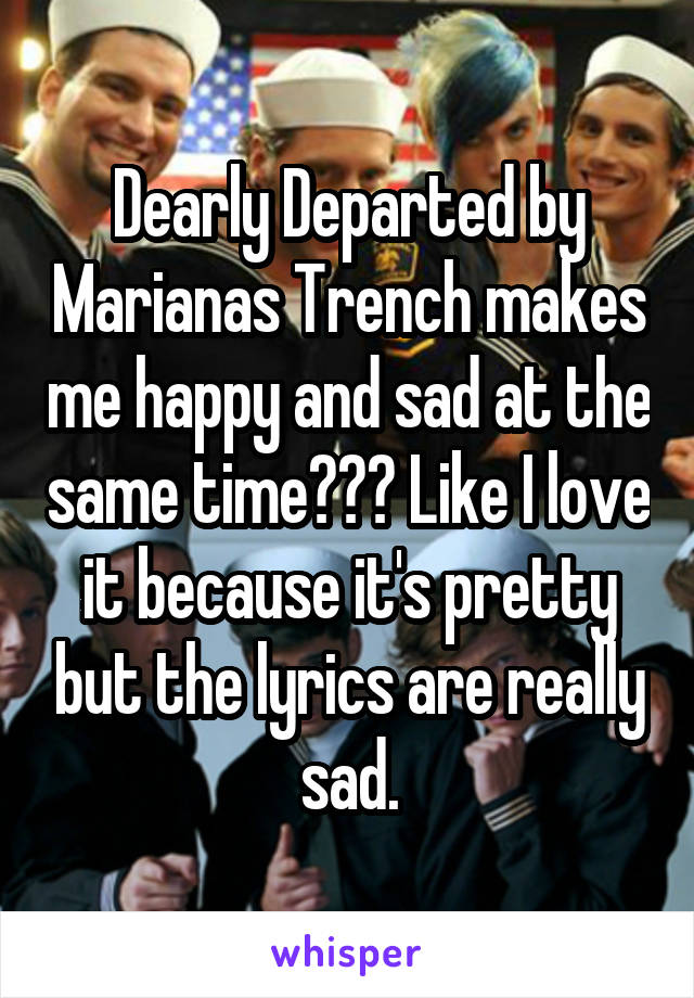 Dearly Departed by Marianas Trench makes me happy and sad at the same time??? Like I love it because it's pretty but the lyrics are really sad.
