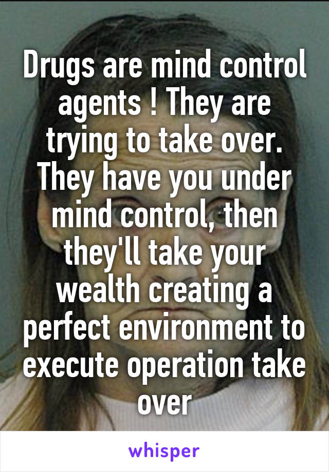 Drugs are mind control agents ! They are trying to take over. They have you under mind control, then they'll take your wealth creating a perfect environment to execute operation take over