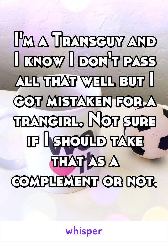 I'm a Transguy and I know I don't pass all that well but I got mistaken for a trangirl. Not sure if I should take that as a complement or not. 
