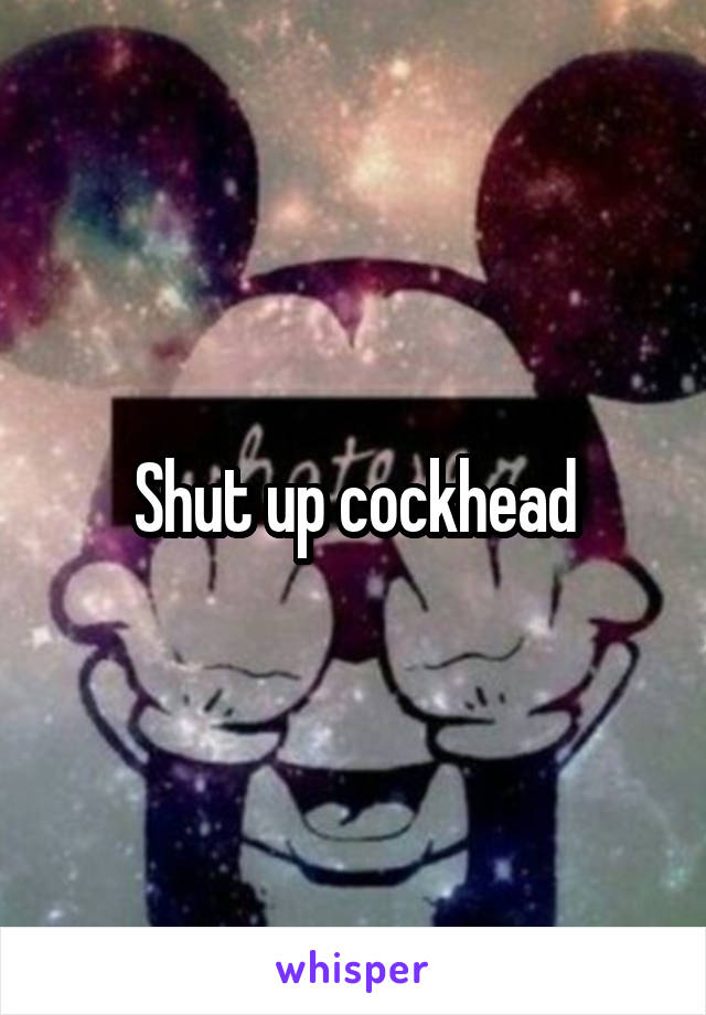 Shut up cockhead