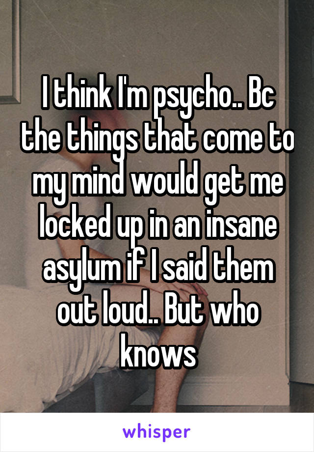 I think I'm psycho.. Bc the things that come to my mind would get me locked up in an insane asylum if I said them out loud.. But who knows