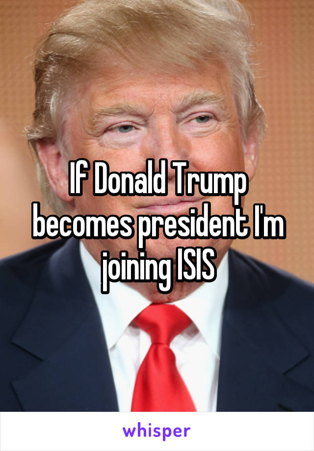 If Donald Trump becomes president I'm joining ISIS