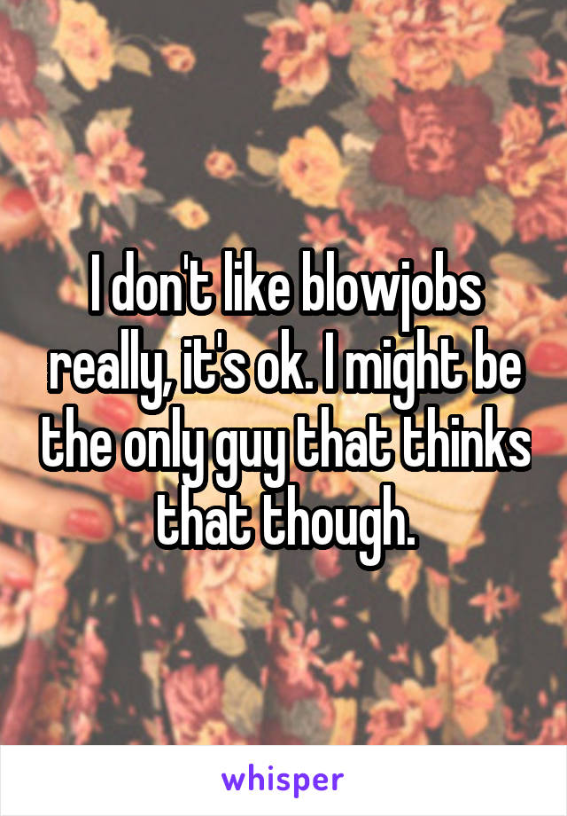 I don't like blowjobs really, it's ok. I might be the only guy that thinks that though.