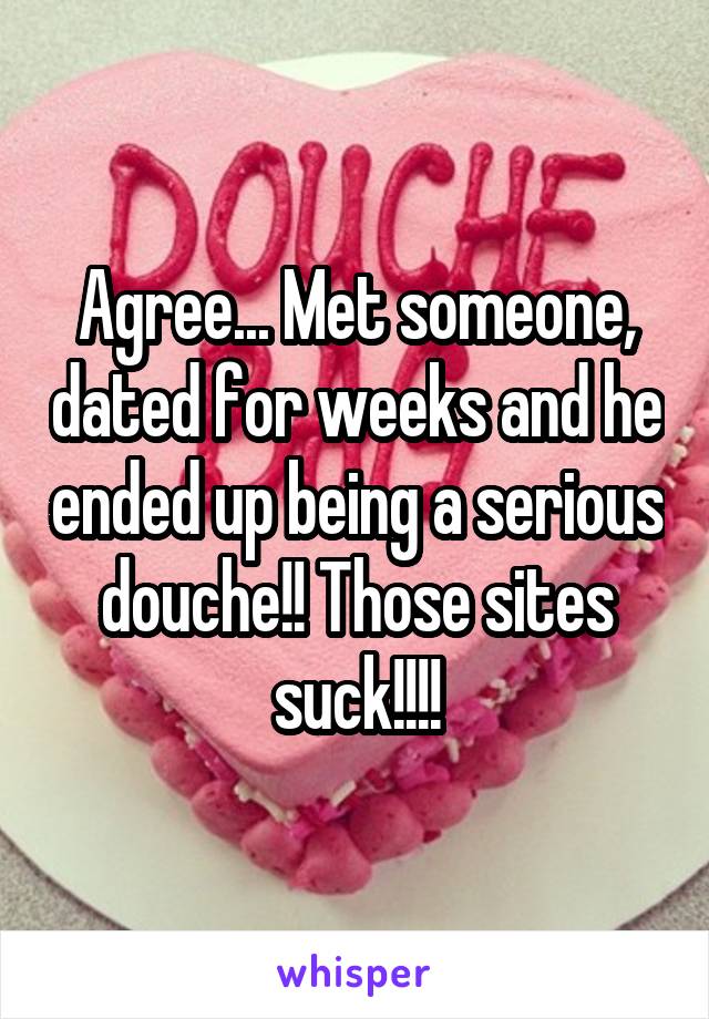 Agree... Met someone, dated for weeks and he ended up being a serious douche!! Those sites suck!!!!
