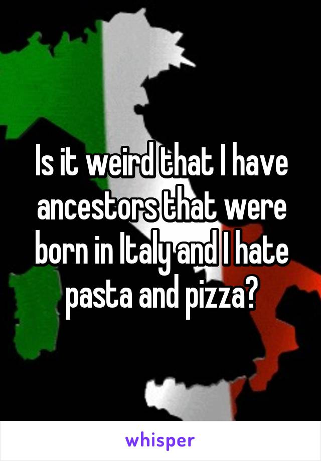 Is it weird that I have ancestors that were born in Italy and I hate pasta and pizza?