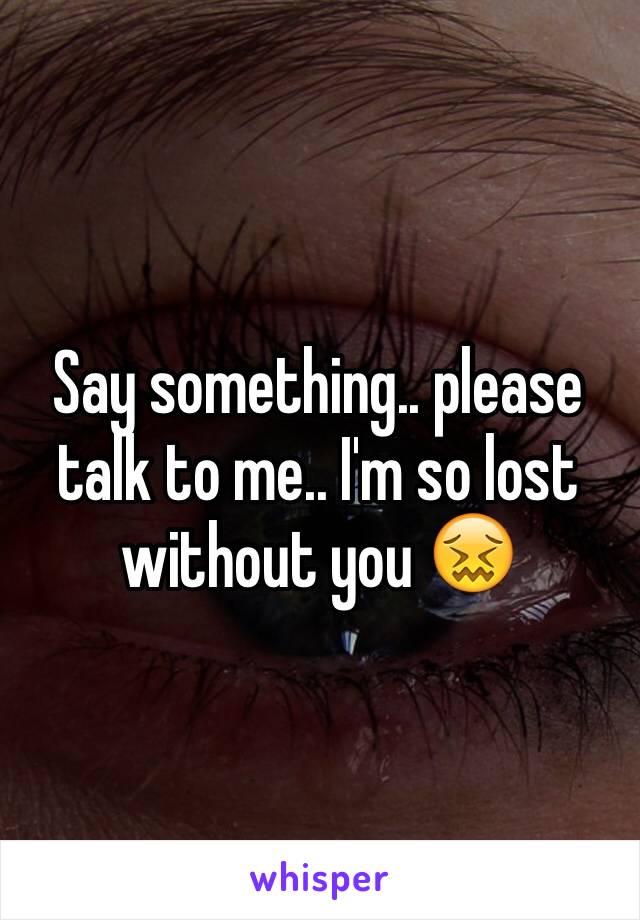 Say something.. please talk to me.. I'm so lost without you 😖
