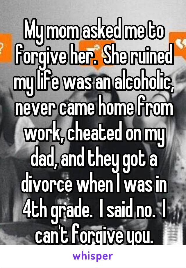 My mom asked me to forgive her.  She ruined my life was an alcoholic, never came home from work, cheated on my dad, and they got a divorce when I was in 4th grade.  I said no.  I can't forgive you.