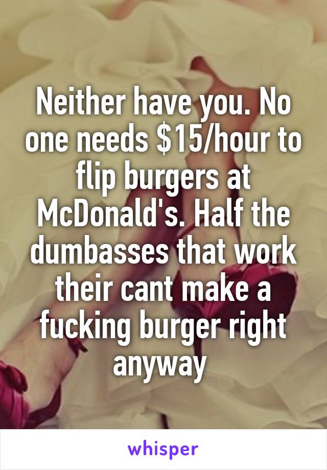 Neither have you. No one needs $15/hour to flip burgers at McDonald's. Half the dumbasses that work their cant make a fucking burger right anyway 