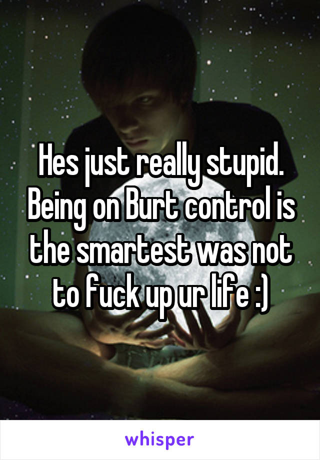 Hes just really stupid. Being on Burt control is the smartest was not to fuck up ur life :)