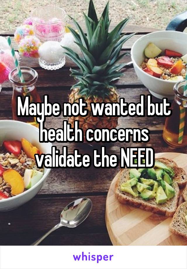 Maybe not wanted but health concerns validate the NEED