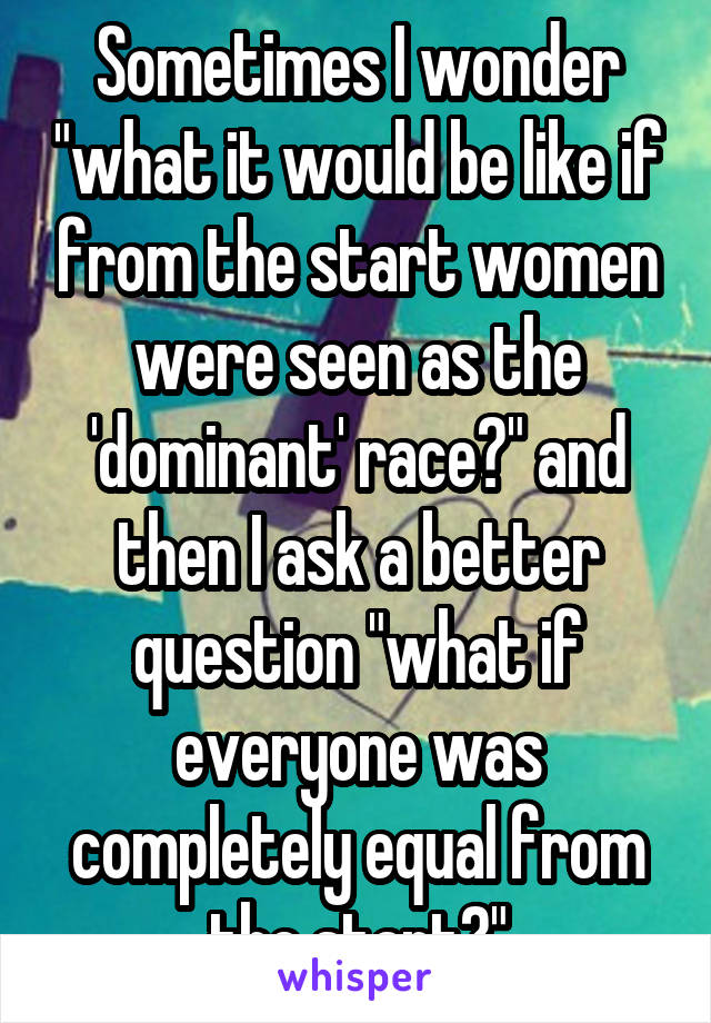 Sometimes I wonder "what it would be like if from the start women were seen as the 'dominant' race?" and then I ask a better question "what if everyone was completely equal from the start?"