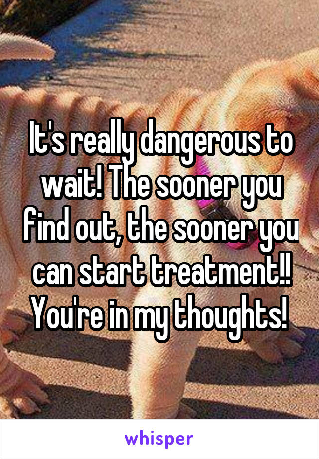It's really dangerous to wait! The sooner you find out, the sooner you can start treatment!! You're in my thoughts! 