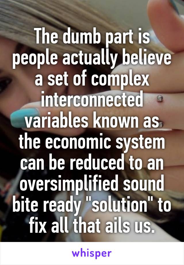 The dumb part is people actually believe a set of complex interconnected variables known as the economic system can be reduced to an oversimplified sound bite ready "solution" to fix all that ails us.