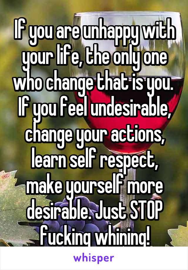 If you are unhappy with your life, the only one who change that is you. 
If you feel undesirable, change your actions, learn self respect, make yourself more desirable. Just STOP fucking whining!