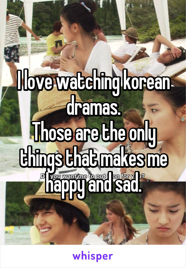 I love watching korean dramas.
Those are the only things that makes me happy and sad.