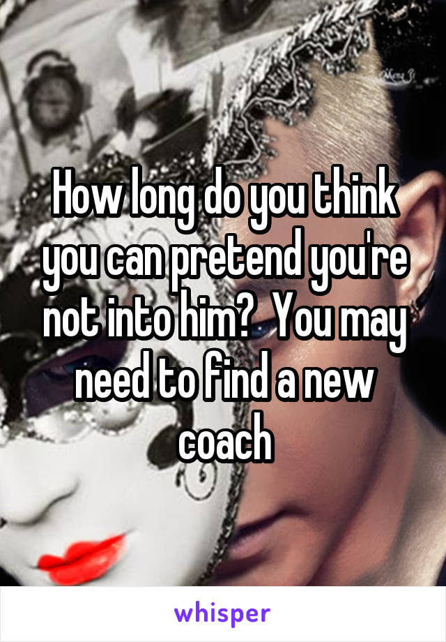 How long do you think you can pretend you're not into him?  You may need to find a new coach