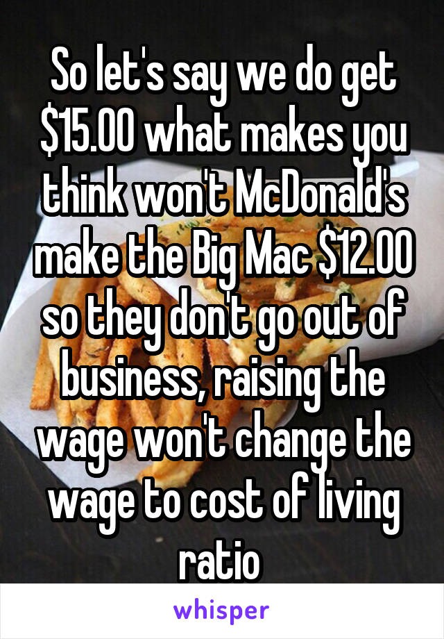 So let's say we do get $15.00 what makes you think won't McDonald's make the Big Mac $12.00 so they don't go out of business, raising the wage won't change the wage to cost of living ratio 