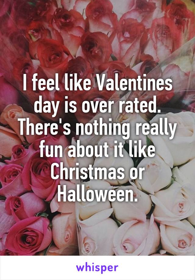 I feel like Valentines day is over rated. There's nothing really fun about it like Christmas or Halloween.