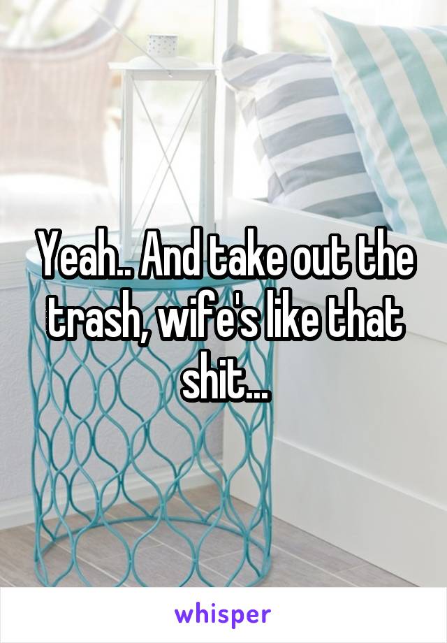 Yeah.. And take out the trash, wife's like that shit...