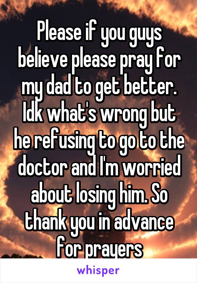 Please if you guys believe please pray for my dad to get better. Idk what's wrong but he refusing to go to the doctor and I'm worried about losing him. So thank you in advance for prayers
