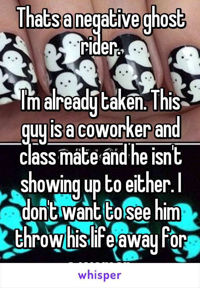 Thats a negative ghost rider.

I'm already taken. This guy is a coworker and class mate and he isn't showing up to either. I don't want to see him throw his life away for a woman.