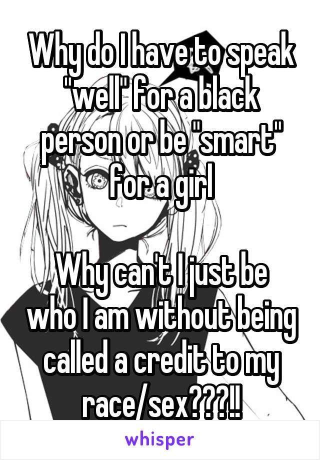 Why do I have to speak "well" for a black person or be "smart" for a girl

Why can't I just be who I am without being called a credit to my race/sex???!!